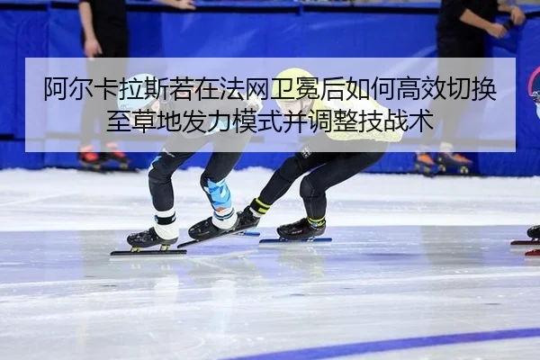阿尔卡拉斯若在法网卫冕后如何高效切换至草地发力模式并调整技战术