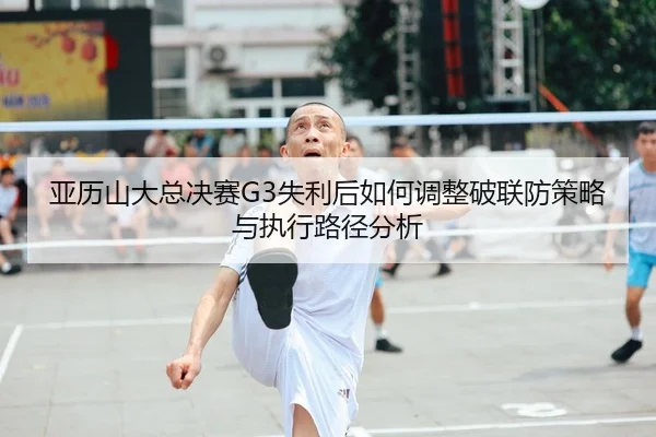 亚历山大总决赛G3失利后如何调整破联防策略与执行路径分析